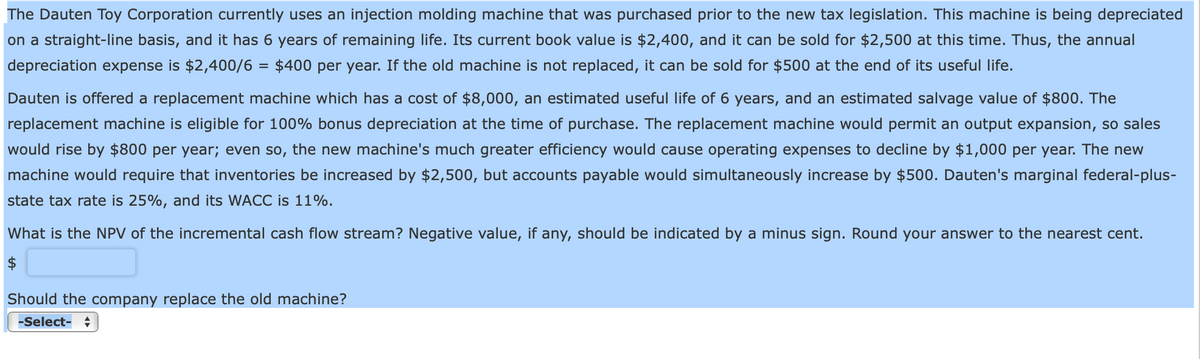 The Dauten Toy Corporation currently uses an injection molding machine that was purchased prior to the new tax legislation. This machine is being depreciated
on a straight-line basis, and it has 6 years of remaining life. Its current book value is $2,400, and it can be sold for $2,500 at this time. Thus, the annual
depreciation expense is $2,400/6 = $400 per year. If the old machine is not replaced, it can be sold for $500 at the end of its useful life.
Dauten is offered a replacement machine which has a cost of $8,000, an estimated useful life of 6 years, and an estimated salvage value of $800. The
replacement machine is eligible for 100% bonus depreciation at the time of purchase. The replacement machine would permit an output expansion, so sales
would rise by $800 per year; even so, the new machine's much greater efficiency would cause operating expenses to decline by $1,000 per year. The new
machine would require that inventories be increased by $2,500, but accounts payable would simultaneously increase by $500. Dauten's marginal federal-plus-
state tax rate is 25%, and its WACC is 11%.
What is the NPV of the incremental cash flow stream? Negative value, if any, should be indicated by a minus sign. Round your answer to the nearest cent.
$
Should the company replace the old machine?
-Select-
