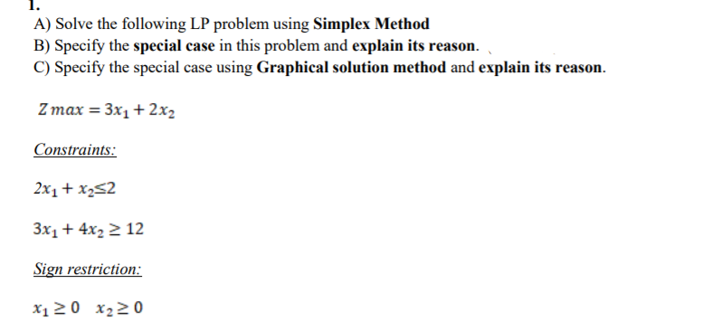 A) Solve the following LP problem using Simplex Method
B) Specify the special case in this problem and explain its reason.
C) Specify the special case using Graphical solution method and explain its reason.
Z max = 3x1+ 2x2
Constraints:
2x1+ x252
3x1+ 4x2 2 12
Sign restriction:
X1 20 x220
