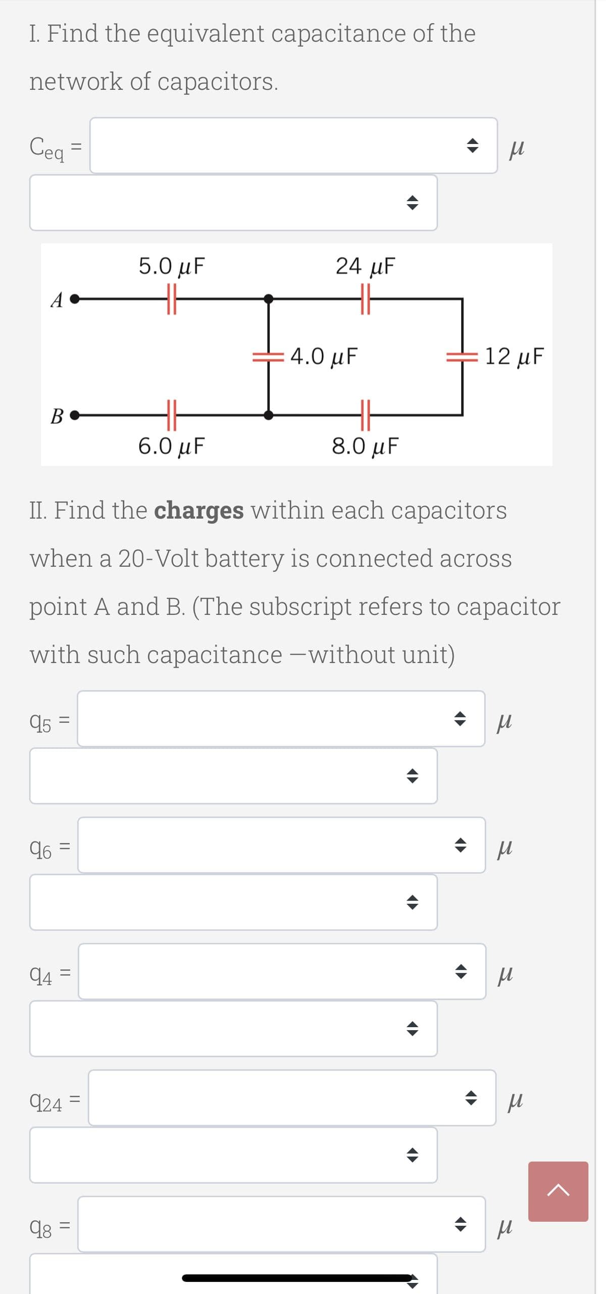 I. Find the equivalent capacitance of the
network of capacitors.
Ceq
5.0 μF
24 µF
A
4.0 μ
12 µF
В
6.0 μF
8.0 μ
II. Find the charges within each capacitors
when a 20-Volt battery is connected across
point A and B. (The subscript refers to capacitor
with such capacitance -without unit)
95 =
96 =
94 =
924 =
||
