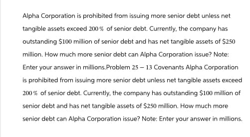 Alpha Corporation is prohibited from issuing more senior debt unless net
tangible assets exceed 200% of senior debt. Currently, the company has
outstanding $100 million of senior debt and has net tangible assets of $250
million. How much more senior debt can Alpha Corporation issue? Note:
Enter your answer in millions.Problem 25-13 Covenants Alpha Corporation
is prohibited from issuing more senior debt unless net tangible assets exceed
200% of senior debt. Currently, the company has outstanding $100 million of
senior debt and has net tangible assets of $250 million. How much more
senior debt can Alpha Corporation issue? Note: Enter your answer in millions.