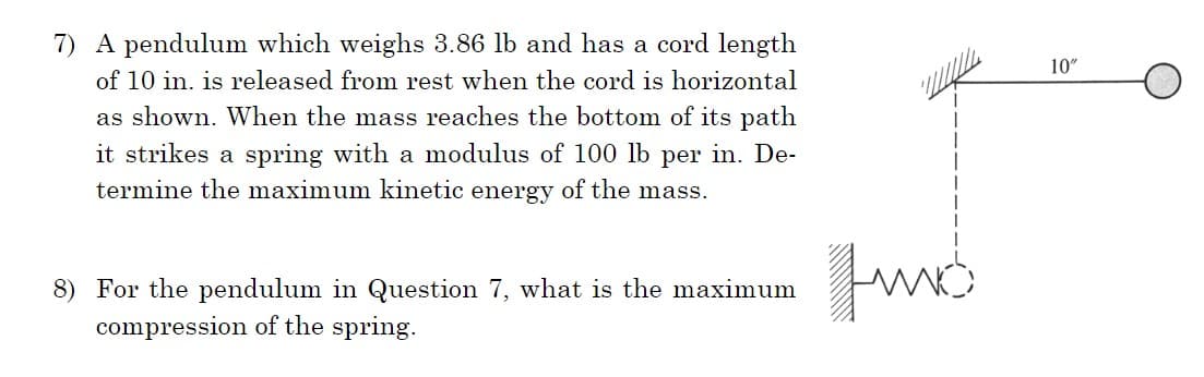 7) A pendulum which weighs 3.86 lb and has a cord length
of 10 in. is released from rest when the cord is horizontal
as shown. When the mass reaches the bottom of its path
it strikes a spring with a modulus of 100 lb per in. De-
termine the maximum kinetic energy of the mass.
8) For the pendulum in Question 7, what is the maximum
compression of the spring.
Fund
10"
