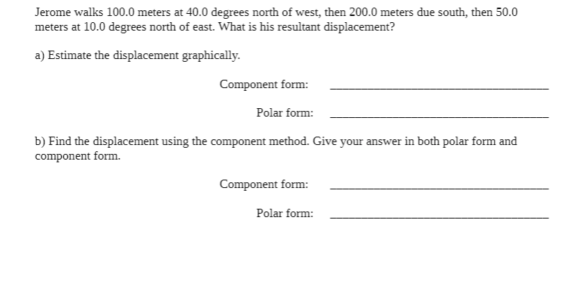 Jerome walks 100.0 meters at 40.0 degrees north of west, then 200.0 meters due south, then 50.0
meters at 10.0 degrees north of east. What is his resultant displacement?
a) Estimate the displacement graphically.
Component form:
Polar form:
b) Find the displacement using the component method. Give your answer in both polar form and
component form.
Component form:
Polar form: