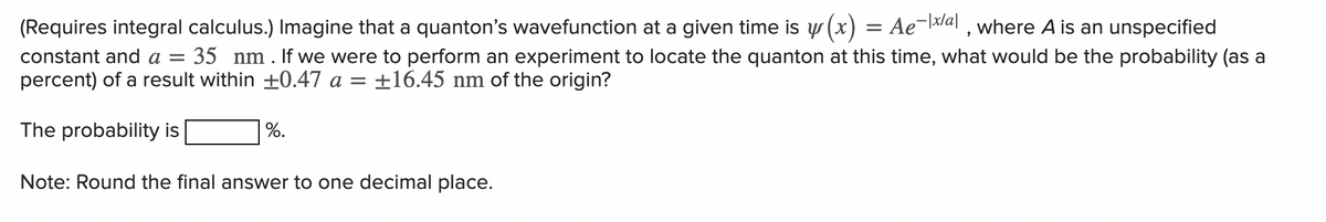 (Requires integral calculus.) Imagine that a quanton's wavefunction at a given time is y(x) Ae-x/al, where A is an unspecified
=
constant and a = 35 nm . If we were to perform an experiment to locate the quanton at this time, what would be the probability (as a
percent) of a result within ±0.47 a = ±16.45 nm of the origin?
The probability is
Note: Round the final answer to one decimal place.
%.