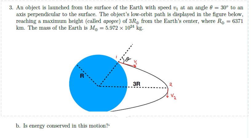 3. An object is launched from the surface of the Earth with speed v₁ at an angle = 30° to an
axis perpendicular to the surface. The object's low-orbit path is displayed in the figure below,
reaching a maximum height (called apogee) of 3R from the Earth's center, where R₂ = 6371
km. The mass of the Earth is M = 5.972 × 1024 kg.
b. Is energy conserved in this motion?"
3R
२