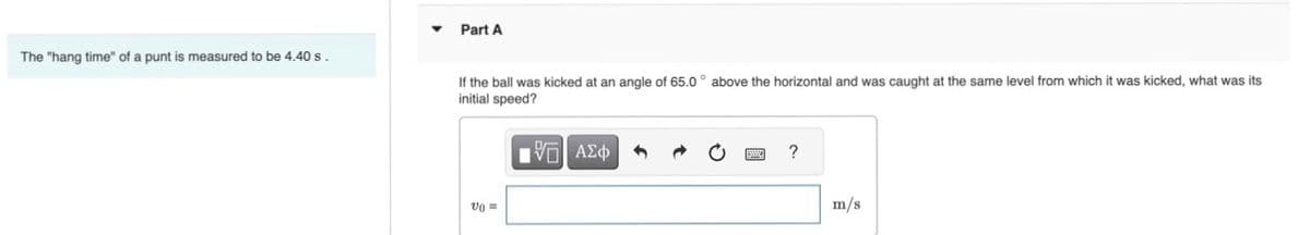 The "hang time" of a punt is measured to be 4.40 s
Part A
If the ball was kicked at an angle of 65.0° above the horizontal and was caught at the same level from which it was kicked, what was its
initial speed?
Vo =
[5] ΑΣΦ
1
m/s