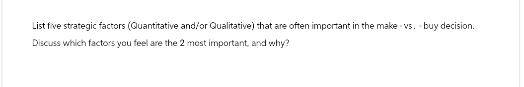 List five strategic factors (Quantitative and/or Qualitative) that are often important in the make - vs. buy decision.
Discuss which factors you feel are the 2 most important, and why?