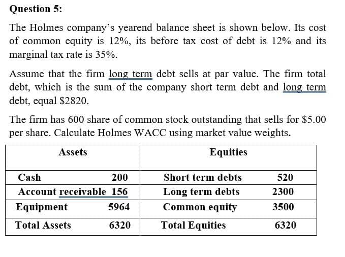 Question 5:
The Holmes company's yearend balance sheet is shown below. Its cost
of common equity is 12%, its before tax cost of debt is 12% and its
marginal tax rate is 35%.
Assume that the firm long term debt sells at par value. The firm total
debt, which is the sum of the company short term debt and long term
debt, equal $2820.
The firm has 600 share of common stock outstanding that sells for $5.00
per share. Calculate Holmes WACC using market value weights.
Assets
Equities
Cash
200
Account receivable 156
Equipment
5964
Total Assets
6320
Short term debts
Long term debts
Common equity
Total Equities
520
2300
3500
6320