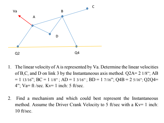 Va
A
B
с
D
Q2
Q4
1. The linear velocity of A is represented by Va. Determine the linear velocities
of B,C, and D on link 3 by the Instantaneous axis method. Q2A= 2 1/8"; AB
= 1 13/16"; BC = 1 1/8" ; AD = 1 3/16"; BD = 1 7/16"; Q4B = 2 5/16"; Q2Q4=
4"; Va= ft /sec. Kv= 1 inch: 5 ft/sec.
2. Find a mechanism and which could best represent the Instantaneous
method. Assume the Driver Crank Velocity to 5 ft/sec with a Kv= 1 inch:
10 ft/sec.