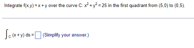 Integrate f(x,y) = x + y over the curve C: x² + y² = 25 in the first quadrant from (5,0) to (0,5).
Sc (x + y) ds = (Simplify your answer.)
[