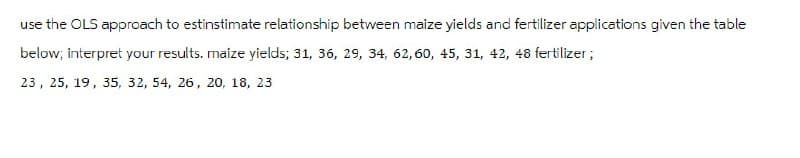 use the OLS approach to estinstimate relationship between maize yields and fertilizer applications given the table
below; interpret your results. maize yields; 31, 36, 29, 34, 62, 60, 45, 31, 42, 48 fertilizer;
23, 25, 19, 35, 32, 54, 26, 20, 18, 23