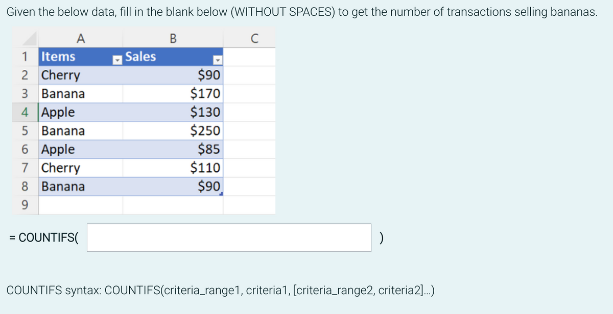 Given the below data, fill in the blank below (WITHOUT SPACES) to get the number of transactions selling bananas.
A
B
с
=
1
Items
2
Cherry
3 Banana
4 Apple
5 Banana
6 Apple
7 Cherry
8 Banana
9
COUNTIFS(
Sales
$90
$170
$130
$250
$85
$110
$90
)
COUNTIFS syntax: COUNTIFS(criteria_range1, criteria1, [criteria_range2, criteria2]...)