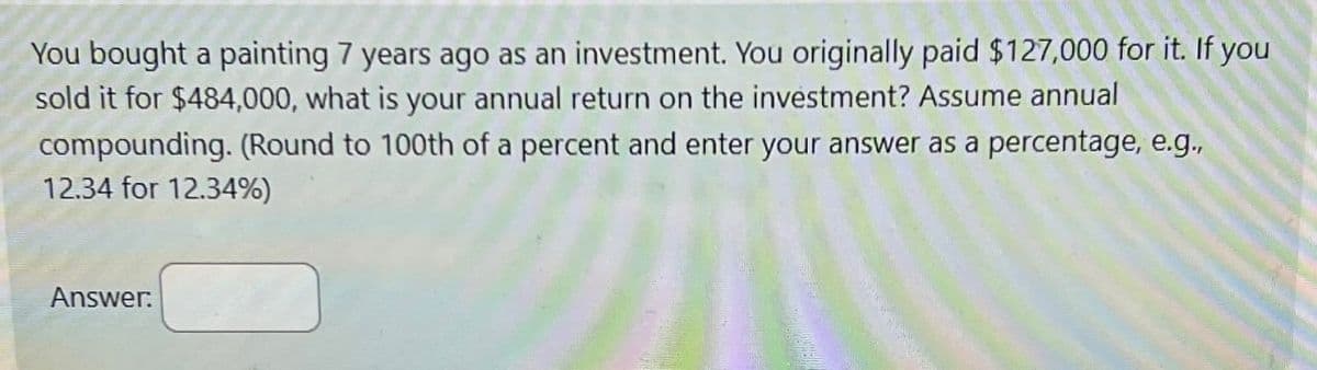 You bought a painting 7 years ago as an investment. You originally paid $127,000 for it. If you
sold it for $484,000, what is your annual return on the investment? Assume annual
compounding. (Round to 100th of a percent and enter your answer as a percentage, e.g.,
12.34 for 12.34%)
Answer: