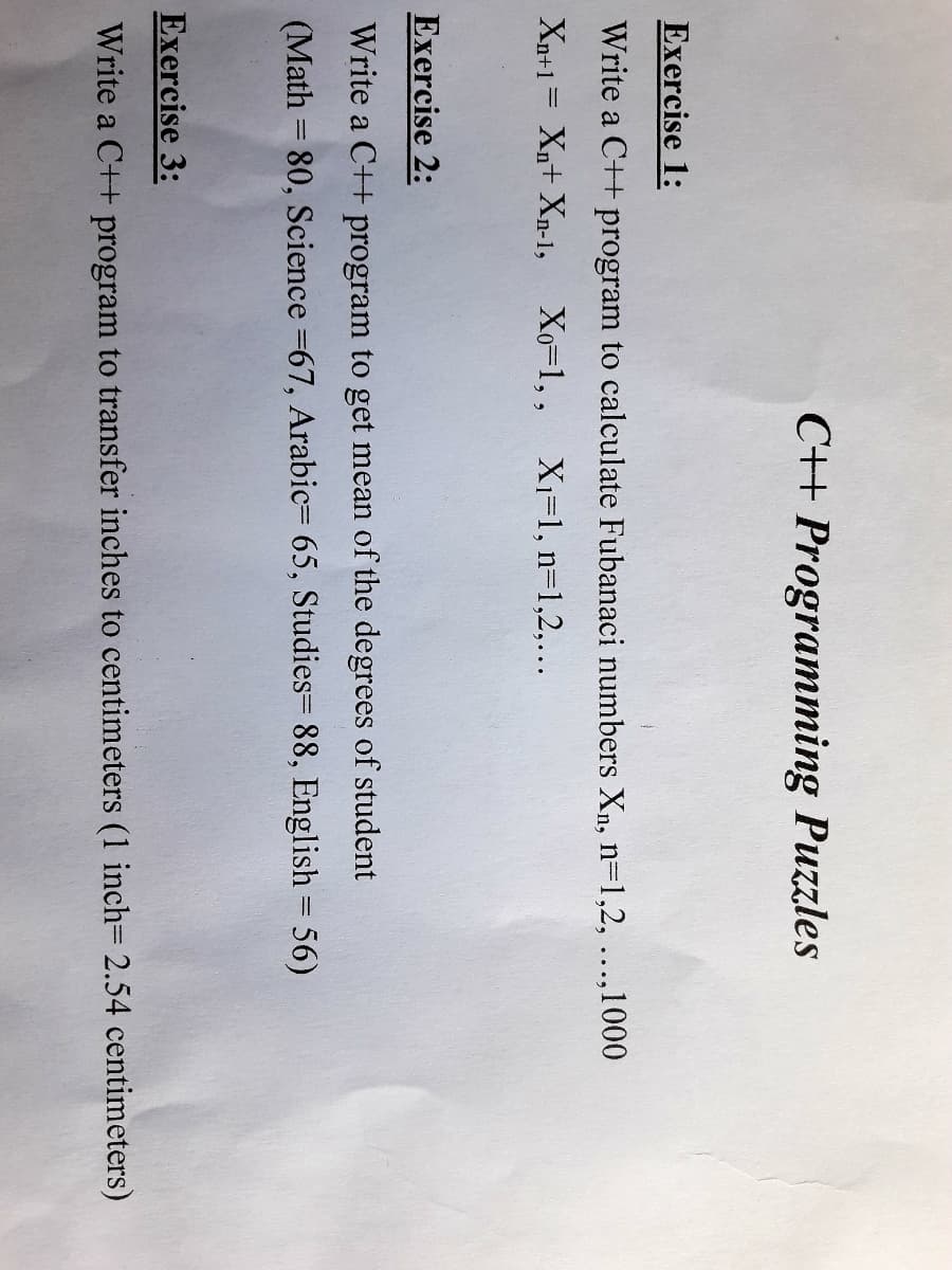 C+ Programming Puzzles
Exercise 1:
Write a C++ program to calculate Fubanaci numbers Xn, n=1,2, ...,1000
Xn+1= Xn+ Xn-1, Xo-1,, X1=1, n=1,2,...
Exercise 2:
Write a C++ program to get mean of the degrees of student
(Math = 80, Science =67, Arabic= 65, Studies= 88, English = 56)
Exercise 3:
Write a C++ program to transfer inches to centimeters (1 inch= 2.54 centimeters)
