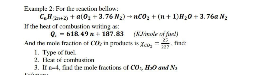 Example 2: For the reaction bellow:
CnH(2n+2) + a(0₂ +3.76 N₂) - nCO₂ + (n +1)H₂O + 3.76a N₂
-
If the heat of combustion writing as:
Qc = 618.49 n + 187.83
(KJ/mole of fuel)
25
9
227
And the mole fraction of CO₂ in products is Xco₂
1. Type of fuel.
2. Heat of combustion
-
find:
3. If n 4, find the mole fractions of CO2, H₂0 and N₂
Solution: