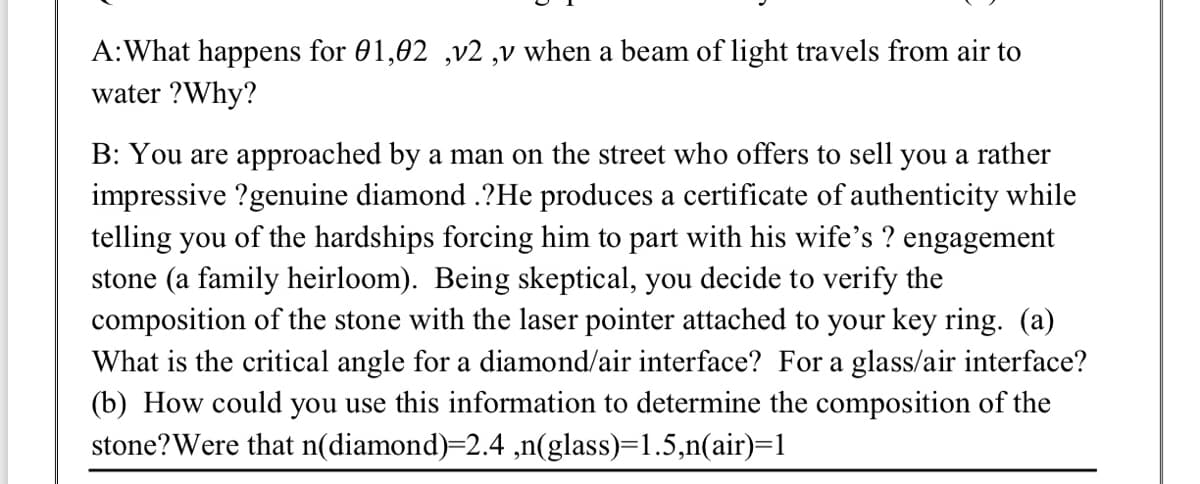 A:What happens for 01,02 ,v2 ,v when a beam of light travels from air to
water ?Why?
B: You are approached by a man on the street who offers to sell you a rather
impressive ?genuine diamond .?He produces a certificate of authenticity while
telling you of the hardships forcing him to part with his wife's ? engagement
stone (a family heirloom). Being skeptical, you decide to verify the
composition of the stone with the laser pointer attached to your key ring. (a)
What is the critical angle for a diamond/air interface? For a glass/air interface?
(b) How could you use this information to determine the composition of the
stone?Were that n(diamond)=2.4 ,n(glass)=1.5,n(air)=1
