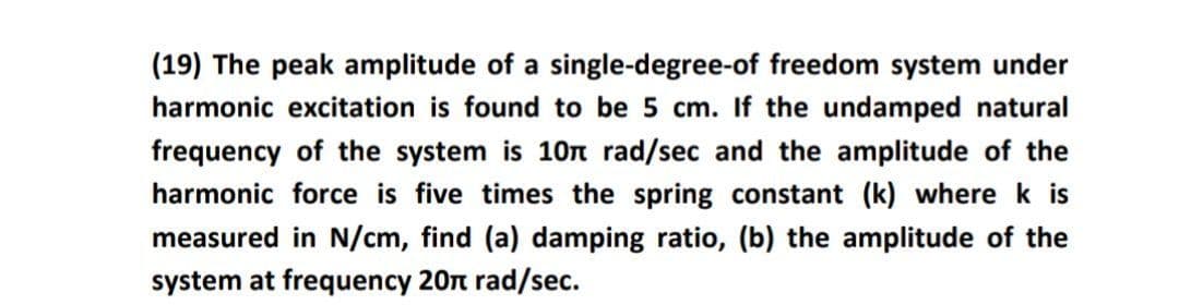 (19) The peak amplitude of a single-degree-of freedom system under
harmonic excitation is found to be 5 cm. If the undamped natural
frequency of the system is 10n rad/sec and the amplitude of the
harmonic force is five times the spring constant (k) where k is
measured in N/cm, find (a) damping ratio, (b) the amplitude of the
system at frequency 20n rad/sec.
