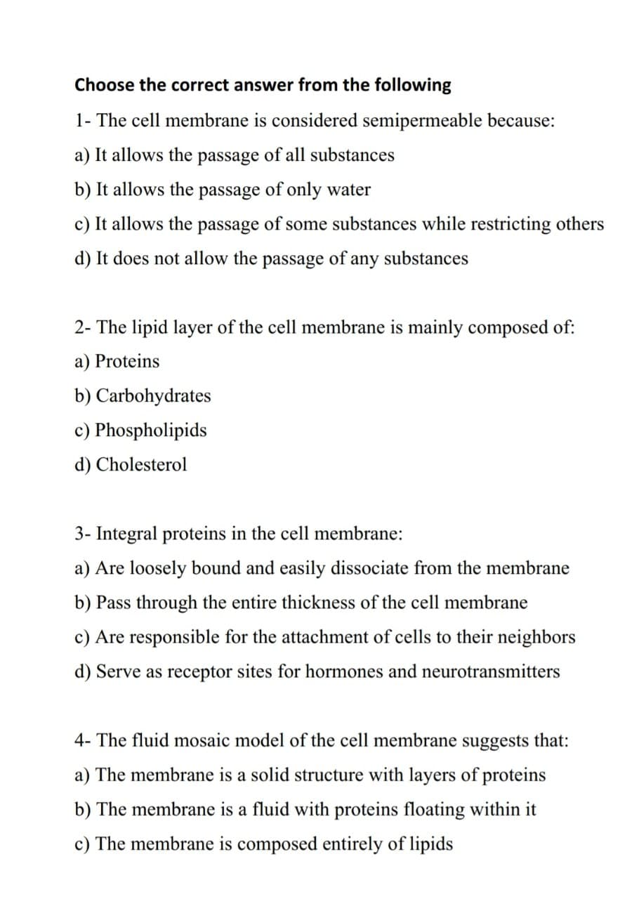 Choose the correct answer from the following
1- The cell membrane is considered semipermeable because:
a) It allows the passage of all substances
b) It allows the passage of only water
c) It allows the passage of some substances while restricting others
d) It does not allow the passage of any substances
2- The lipid layer of the cell membrane is mainly composed of:
a) Proteins
b) Carbohydrates
c) Phospholipids
d) Cholesterol
3- Integral proteins in the cell membrane:
a) Are loosely bound and easily dissociate from the membrane
b) pass through the entire thickness of the cell membrane
c) Are responsible for the attachment of cells to their neighbors
d) Serve as receptor sites for hormones and neurotransmitters
4- The fluid mosaic model of the cell membrane suggests that:
a) The membrane is a solid structure with layers of proteins
b) The membrane is a fluid with proteins floating within it
c) The membrane is composed entirely of lipids