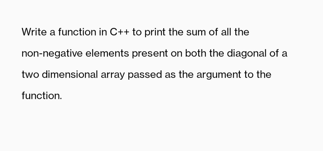 Write a function in C++ to print the sum of all the
non-negative elements present on both the diagonal of a
two dimensional array passed as the argument to the
function.
