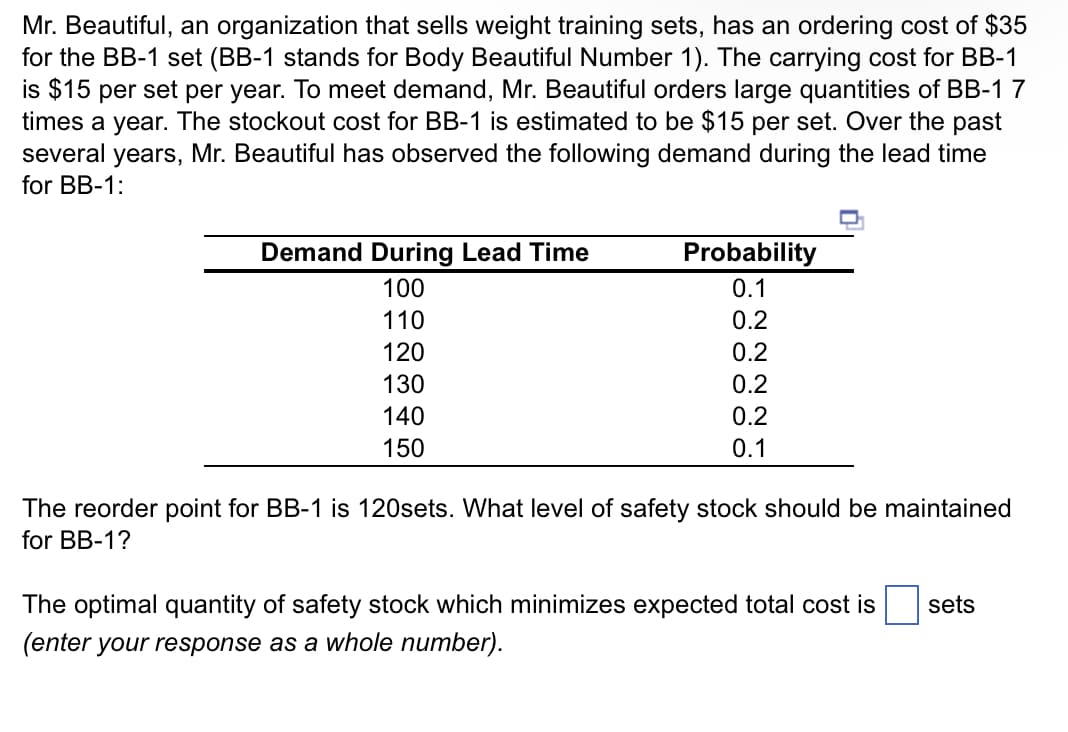 Mr. Beautiful, an organization that sells weight training sets, has an ordering cost of $35
for the BB-1 set (BB-1 stands for Body Beautiful Number 1). The carrying cost for BB-1
is $15 per set per year. To meet demand, Mr. Beautiful orders large quantities of BB-1 7
times a year. The stockout cost for BB-1 is estimated to be $15 per set. Over the past
several years, Mr. Beautiful has observed the following demand during the lead time
for BB-1:
Demand During Lead Time
100
110
120
130
140
150
Probability
0.1
0.2
0.2
0.2
0.2
0.1
The reorder point for BB-1 is 120sets. What level of safety stock should be maintained
for BB-1?
The optimal quantity of safety stock which minimizes expected total cost is
(enter your response as a whole number).
sets