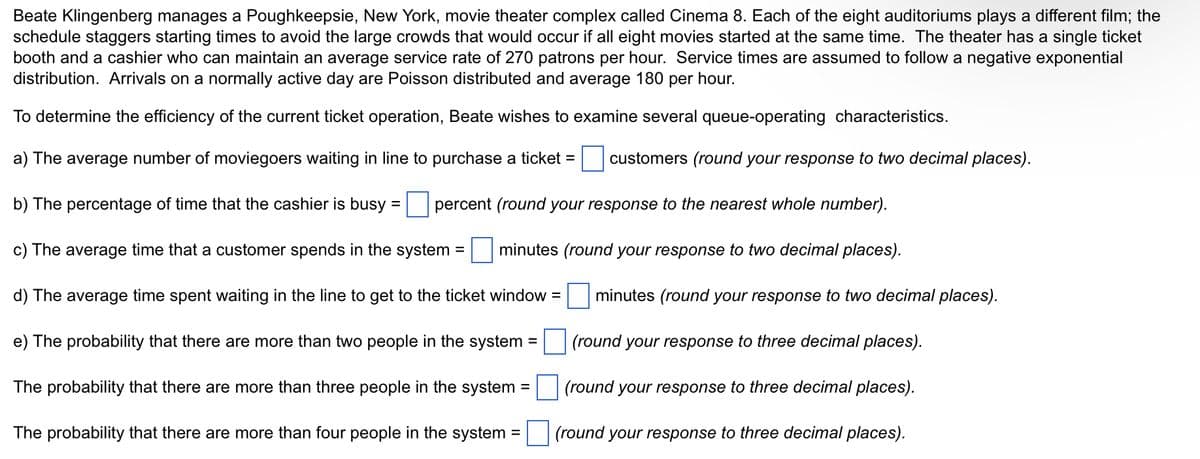 Beate Klingenberg manages a Poughkeepsie, New York, movie theater complex called Cinema 8. Each of the eight auditoriums plays a different film; the
schedule staggers starting times to avoid the large crowds that would occur if all eight movies started at the same time. The theater has a single ticket
booth and a cashier who can maintain an average service rate of 270 patrons per hour. Service times are assumed to follow a negative exponential
distribution. Arrivals on a normally active day are Poisson distributed and average 180 per hour.
To determine the efficiency of the current ticket operation, Beate wishes to examine several queue-operating characteristics.
a) The average number of moviegoers waiting in line to purchase a ticket =
customers (round your response to two decimal places).
b) The percentage of time that the cashier is busy:
percent (round your response to the nearest whole number).
c) The average time that a customer spends in the system = minutes (round your response to two decimal places).
d) The average time spent waiting in the line to get to the ticket window =
e) The probability that there are more than two people in the system =
The probability that there are more than three people in the system
The probability that there are more than four people in the system =
=
=
minutes (round your response to two decimal places).
(round your response to three decimal places).
(round your response to three decimal places).
(round your response to three decimal places).