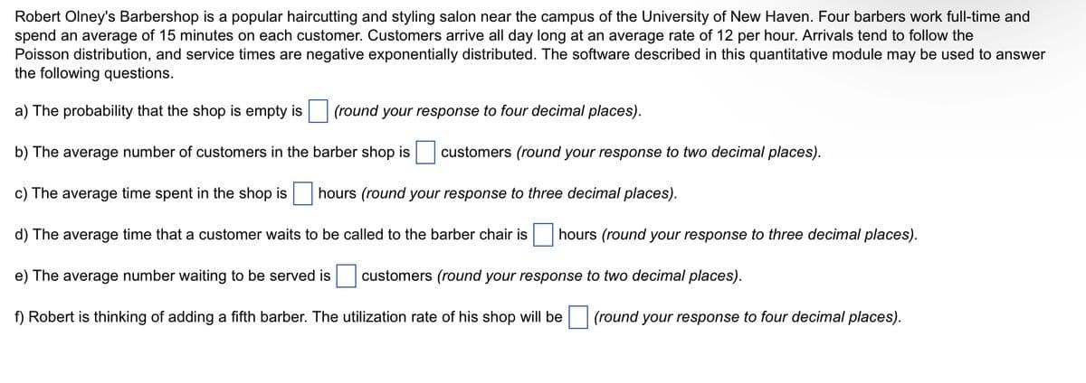 Robert Olney's Barbershop is a popular haircutting and styling salon near the campus of the University of New Haven. Four barbers work full-time and
spend an average of 15 minutes on each customer. Customers arrive all day long at an average rate of 12 per hour. Arrivals tend to follow the
Poisson distribution, and service times are negative exponentially distributed. The software described in this quantitative module may be used to answer
the following questions.
a) The probability that the shop is empty is
b) The average number of customers in the barber shop is
c) The average time spent in the shop is
hours (round your response to three decimal places).
d) The average time that a customer waits to be called to the barber chair is hours (round your response to three decimal places).
e) The average number waiting to be served is
customers (round your response to two decimal places).
f) Robert is thinking of adding a fifth barber. The utilization rate of his shop will be (round your response to four decimal places).
(round your response to four decimal places).
customers (round your response to two decimal places).