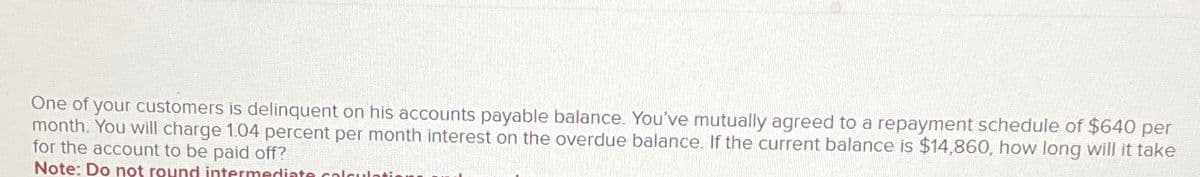 One of your customers is delinquent on his accounts payable balance. You've mutually agreed to a repayment schedule of $640 per
month. You will charge 1.04 percent per month interest on the overdue balance. If the current balance is $14,860, how long will it take
for the account to be paid off?
Note: Do not round intermediate calcula