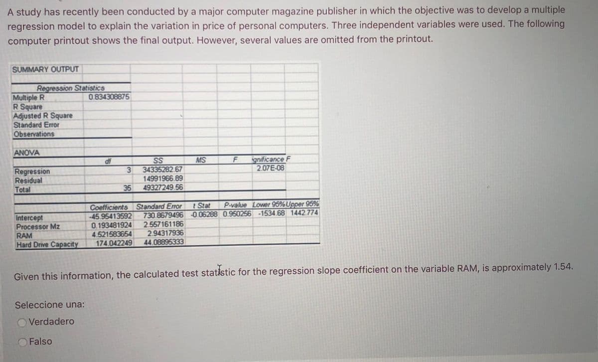 A study has recently been conducted by a major computer magazine publisher in which the objective was to develop a multiple
regression model to explain the variation in price of personal computers. Three independent variables were used. The following
computer printout shows the final output. However, several values are omitted from the printout.
SUMMARY OUTPUT
Regression Statistics
Multiple R
R Square
Adjusted R Square
Standard Error
Observations
0.834308875
ANOVA
ignificance F
2.07E-08
df
SS
MS
34335282.67
Regression
Residual
Total
3
14991966.89
49327249.56
35
Coefficients Standard Error
954
P-value Lower 95%Upper 95%
730.8679496 -0.06288 0.950256 -1534.68 1442.774
t Stat
Intercept
Processor Mz
0.193481924
4.521583654
174.042249
2.557161186
2.94317936
44.08895333
RAM
Hard Drive Capacity
Given this information, the calculated test statistic for the regression slope coefficient on the variable RAM, is approximately 1.54.
Seleccione una:
O Verdadero
O Falso
