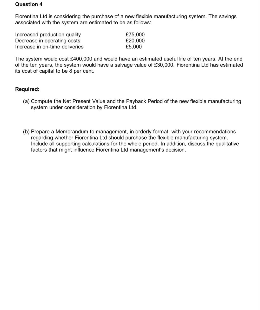 Question 4
Fiorentina Ltd is considering the purchase of a new flexible manufacturing system. The savings
associated with the system are estimated to be as follows:
Increased production quality
Decrease in operating costs
Increase in on-time deliveries
£75,000
£20,000
£5,000
The system would cost £400,000 and would have an estimated useful life of ten years. At the end
of the ten years, the system would have a salvage value of £30,000. Fiorentina Ltd has estimated
its cost of capital to be 8 per cent.
Required:
(a) Compute the Net Present Value and the Payback Period of the new flexible manufacturing
system under consideration by Fiorentina Ltd.
(b) Prepare a Memorandum to management, in orderly format, with your recommendations
regarding whether Fiorentina Ltd should purchase the flexible manufacturing system.
Include all supporting calculations for the whole period. In addition, discuss the qualitative
factors that might influence Fiorentina Ltd management's decision.