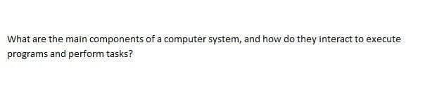 What are the main components of a computer system, and how do they interact to execute
programs and perform tasks?