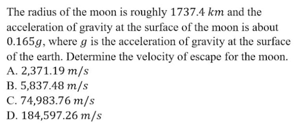 The radius of the moon is roughly 1737.4 km and the
acceleration of gravity at the surface of the moon is about
0.165g, where g is the acceleration of gravity at the surface
of the earth. Determine the velocity of escape for the moon.
A. 2,371.19 m/s
B. 5,837.48 m/s
C. 74,983.76 m/s
D. 184,597.26 m/s
