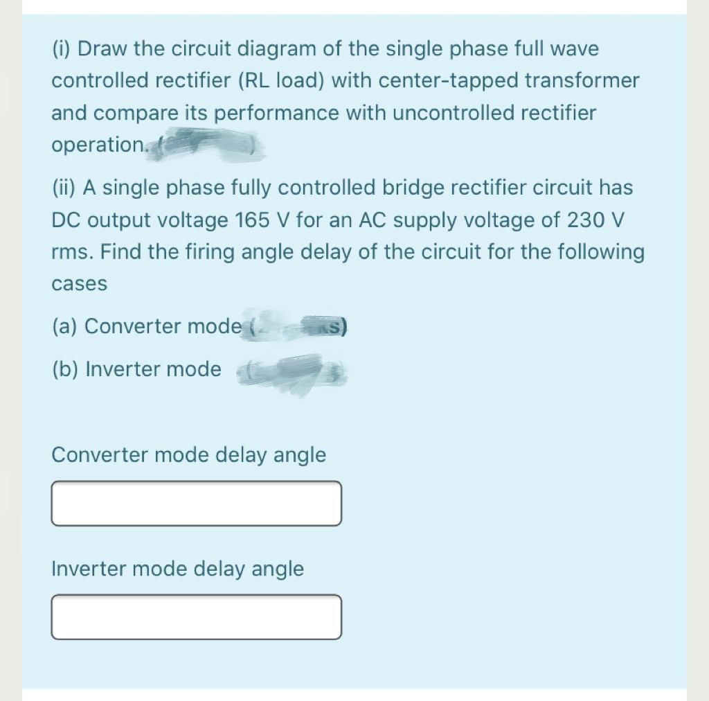 (i) Draw the circuit diagram of the single phase full wave
controlled rectifier (RL load) with center-tapped transformer
and compare its performance with uncontrolled rectifier
operation.
(ii) A single phase fully controlled bridge rectifier circuit has
DC output voltage 165 V for an AC supply voltage of 230 V
rms. Find the firing angle delay of the circuit for the following
cases
(a) Converter mode
(b) Inverter mode
Converter mode delay angle
Inverter mode delay angle
