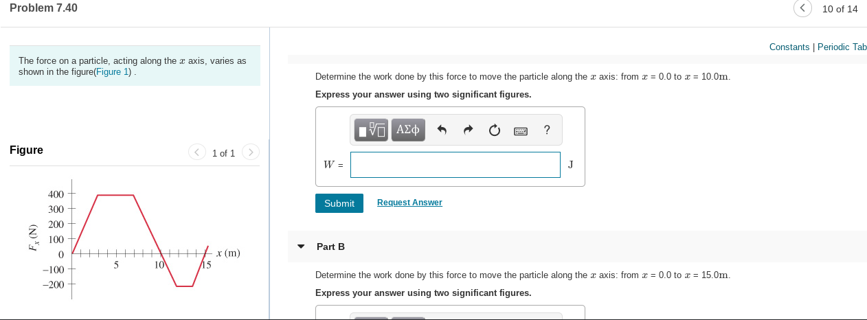 Problem 7.40
10 of 14
Constants | Periodic Tab
The force on a particle, acting along the x axis, varies as
shown in the figure(Figure 1).
Determine the work done by this force to move the particle along the x axis: from x = 0.0 to x = 10.0m.
Express your answer using two significant figures.
V ΑΣφ
Figure
< 1 of 1 >
400
Submit
Request Answer
300
200
100
Part B
х (m)
15
10
-100
-200
Determine the work done by this force to move the particle along the a axis: from x = 0.0 to x = 15.0m.
Express your answer using two significant figures.
(N) 4
