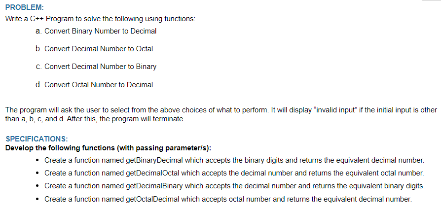 PROBLEM:
Write a C++ Program to solve the following using functions:
a. Convert Binary Number to Decimal
b. Convert Decimal Number to Octal
c. Convert Decimal Number to Binary
d. Convert Octal Number to Decimal
The program will ask the user to select from the above choices of what to perform. It will display "invalid input" if the initial input is other
than a, b, c, and d. After this, the program will terminate.
SPECIFICATIONS:
Develop the following functions (with passing parameter/s):
• Create a function named getBinary Decimal which accepts the binary digits and returns the equivalent decimal number.
• Create a function named getDecimalOctal which accepts the decimal number and returns the equivalent octal number.
• Create a function named getDecimalBinary which accepts the decimal number and returns the equivalent binary digits.
• Create a function named getOctal Decimal which accepts octal number and returns the equivalent decimal number.