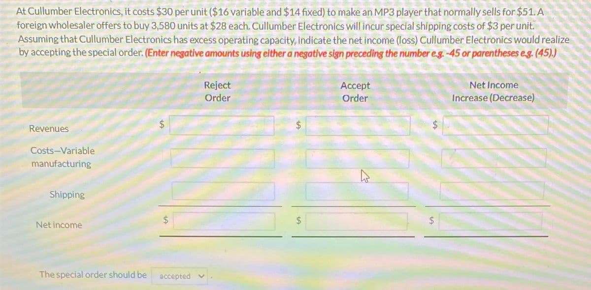 At Cullumber Electronics, it costs $30 per unit ($16 variable and $14 fixed) to make an MP3 player that normally sells for $51. A
foreign wholesaler offers to buy 3,580 units at $28 each. Cullumber Electronics will incur special shipping costs of $3 per unit.
Assuming that Cullumber Electronics has excess operating capacity, indicate the net income (loss) Cullumber Electronics would realize
by accepting the special order. (Enter negative amounts using either a negative sign preceding the number e.g. -45 or parentheses e.g. (45).)
Revenues
Costs-Variable
manufacturing
Shipping
Net income
The special order should be
$
69
accepted
Reject
Order
$
Accept
Order
4
Net Income
Increase (Decrease)