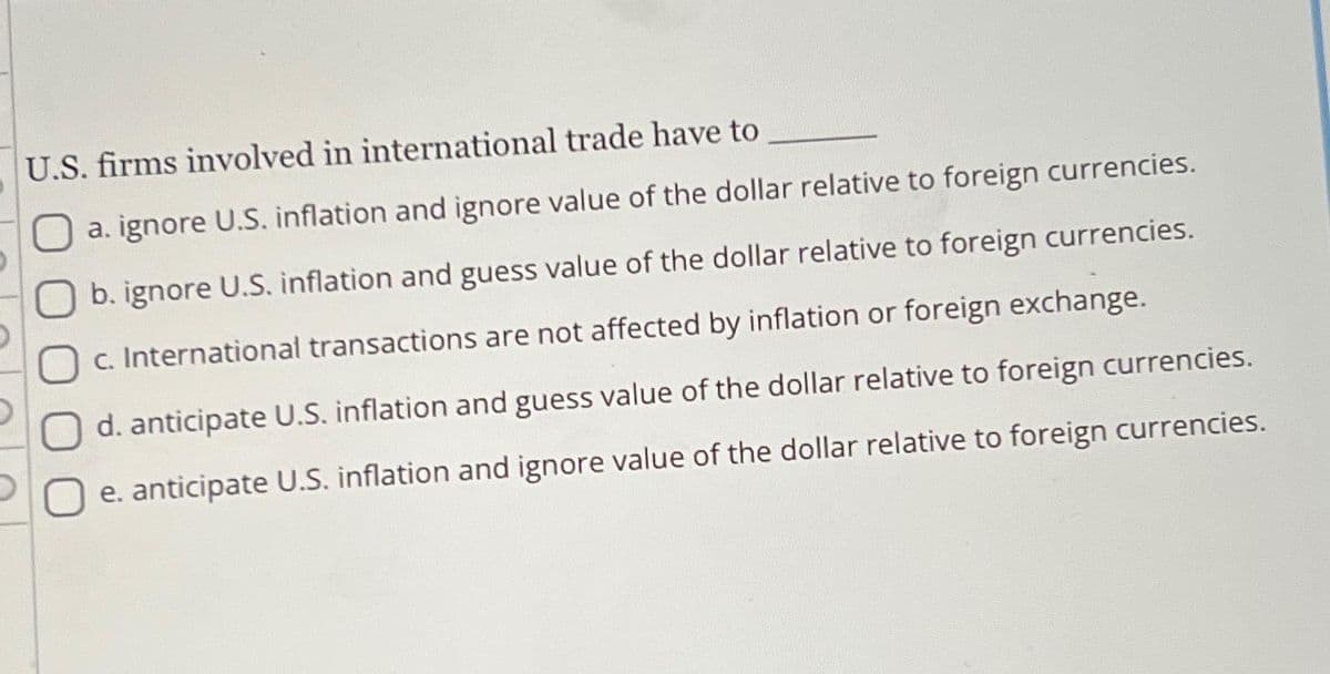 U.S. firms involved in international trade have to
a. ignore U.S. inflation and ignore value of the dollar relative to foreign currencies.
b. ignore U.S. inflation and guess value of the dollar relative to foreign currencies.
Oc. International transactions are not affected by inflation or foreign exchange.
O d. anticipate U.S. inflation and guess value of the dollar relative to foreign currencies.
e. anticipate U.S. inflation and ignore value of the dollar relative to foreign currencies.