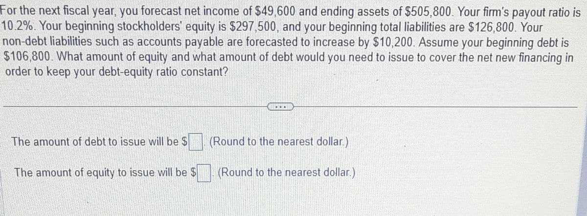 For the next fiscal year, you forecast net income of $49,600 and ending assets of $505,800. Your firm's payout ratio is
10.2%. Your beginning stockholders' equity is $297,500, and your beginning total liabilities are $126,800. Your
non-debt liabilities such as accounts payable are forecasted to increase by $10,200. Assume your beginning debt is
$106,800. What amount of equity and what amount of debt would you need to issue to cover the net new financing in
order to keep your debt-equity ratio constant?
The amount of debt to issue will be $
The amount of equity to issue will be $
CO
(Round to the nearest dollar.)
(Round to the nearest dollar.)