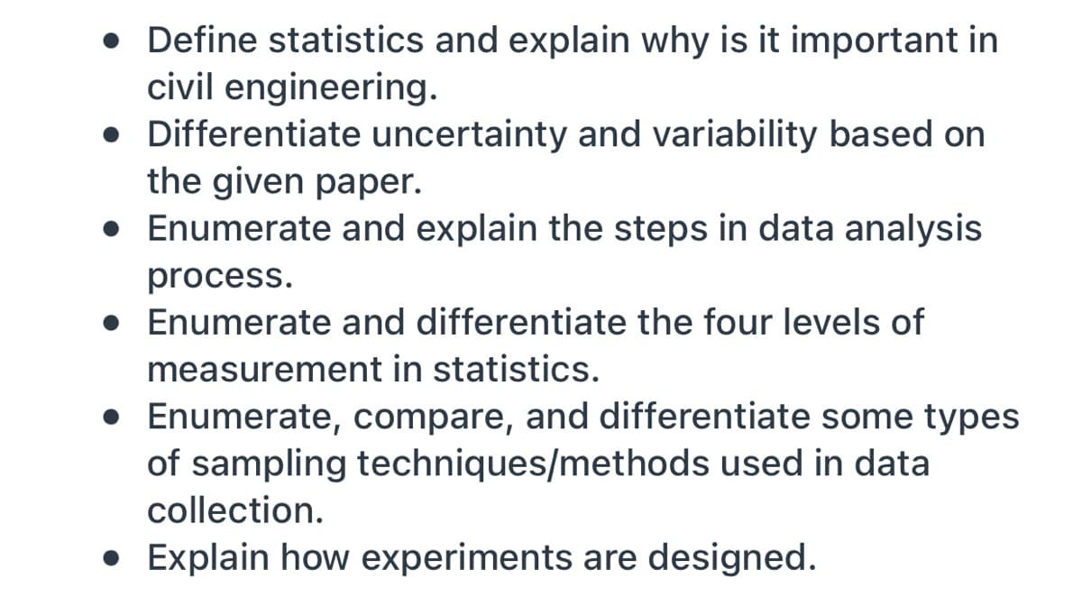 Define statistics and explain why is it important in
civil engineering.
• Differentiate uncertainty and variability based on
the given paper.
• Enumerate and explain the steps in data analysis
process.
• Enumerate and differentiate the four levels of
measurement in statistics.
• Enumerate, compare, and differentiate some types
of sampling techniques/methods used in data
collection.
• Explain how experiments are designed.
