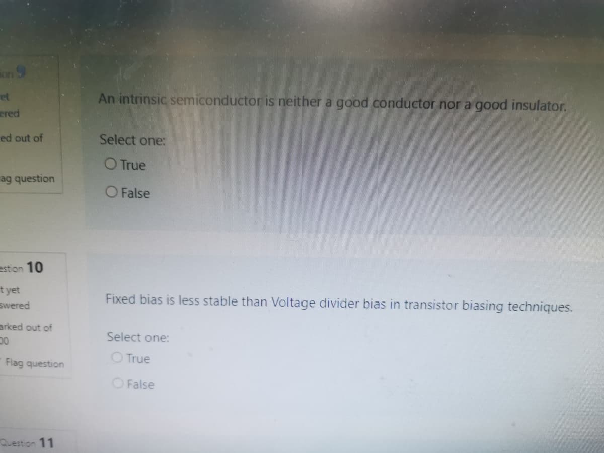 on 9
ret
An intrinsic semiconductor is neither a good conductor nor a good insulator.
ered
ed out of
Select one:
O True
ag question
O False
estion 10
t yet
swered
Fixed bias is less stable than Voltage divider bias in transistor biasing techniques.
arked out of
Select one:
O True
Flag question
O False
Question 11
