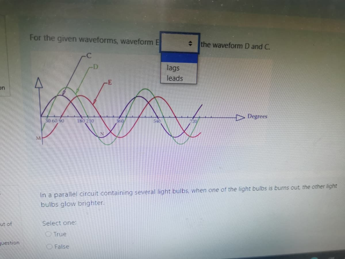 For the given waveforms, waveform E
the waveform D and C.
lags
leads
on
D Degrees
50 6090
180 210
360
540
IN
In a parallel circuit containing several light bulbs, when one of the light bulbs is burns out, the other light
bulbs glow brighter.
ut of
Select one:
OTrue
question
O False
