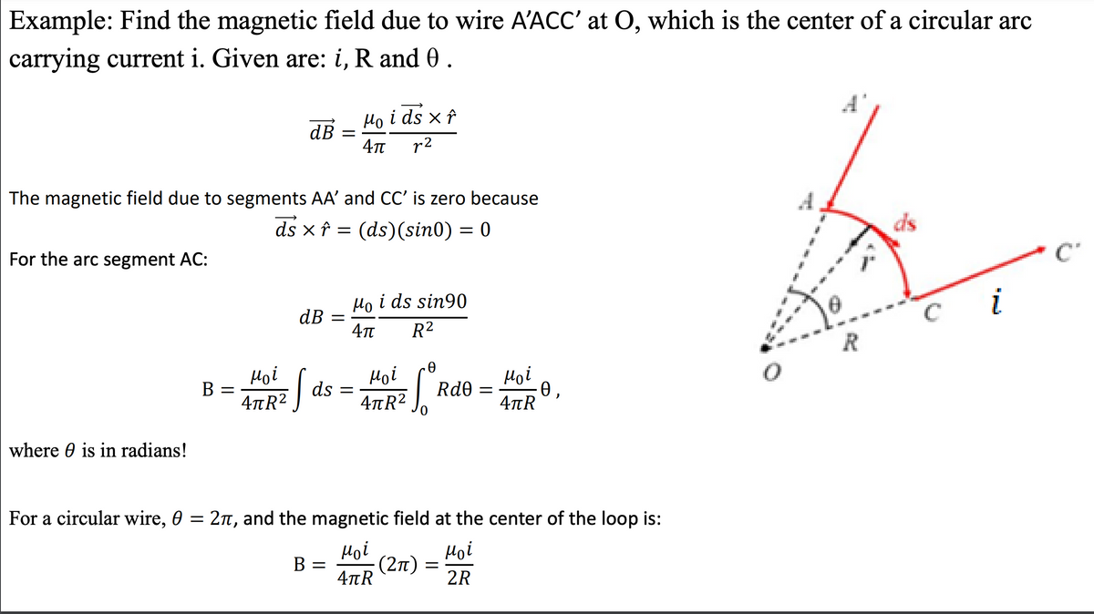 Example: Find the magnetic field due to wire A'ACC' at O, which is the center of a circular arc
carrying current i. Given are: i, R and 0.
For the arc segment AC:
The magnetic field due to segments AA' and CC' is zero because
ds xf =
(ds) (sin0) = 0
where is in radians!
B =
Moi
4πR²
dB =
dB =
So
B
ds =
Mo i ds x f
4π r2
-
Ho i ds sin90
4π
R²
Moi
4πR²
Ꮎ
Soº
For a circular wire, 0 = 2π, and the magnetic field at the center of the loop is:
μοί
μοί
4πR
2R
(2π)
Rd0 =
=
Hoi
4πR
Ꮎ .
R
C
i
C'