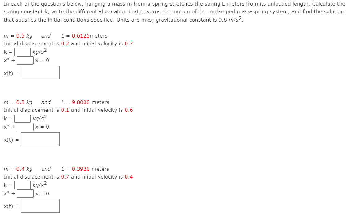 In each of the questions below, hanging a mass m from a spring stretches the spring L meters from its unloaded length. Calculate the
spring constant k, write the differential equation that governs the motion of the undamped mass-spring system, and find the solution
that satisfies the initial conditions specified. Units are mks; gravitational constant is 9.8 m/s².
m = 0.5 kg and L = 0.6125meters
Initial displacement is 0.2 and initial velocity is 0.7
k=
kg/s²
x" +
x(t) =
m = 0.3 kg
and
Initial displacement
k=
kg/s²
x" +
x(t) =
X = 0
x(t) =
x = 0
L = 9.8000 meters
is 0.1 and initial velocity is 0.6
m = 0.4 kg and L = 0.3920 meters
Initial displacement is 0.7 and initial velocity is 0.4
k=
kg/s²
x" +
X = 0