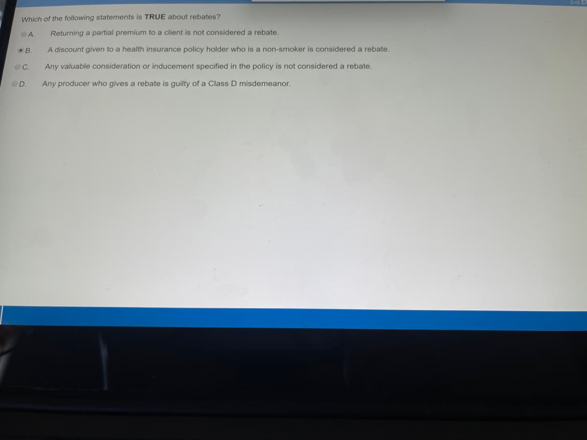 Which of the following statements is TRUE about rebates?
A.
B.
C.
D.
Returning a partial premium to a client is not considered a rebate.
A discount given to a health insurance policy holder who is a non-smoker is considered a rebate.
Any valuable consideration or inducement specified in the policy is not considered a rebate.
Any producer who gives a rebate is guilty of a Class D misdemeanor.
