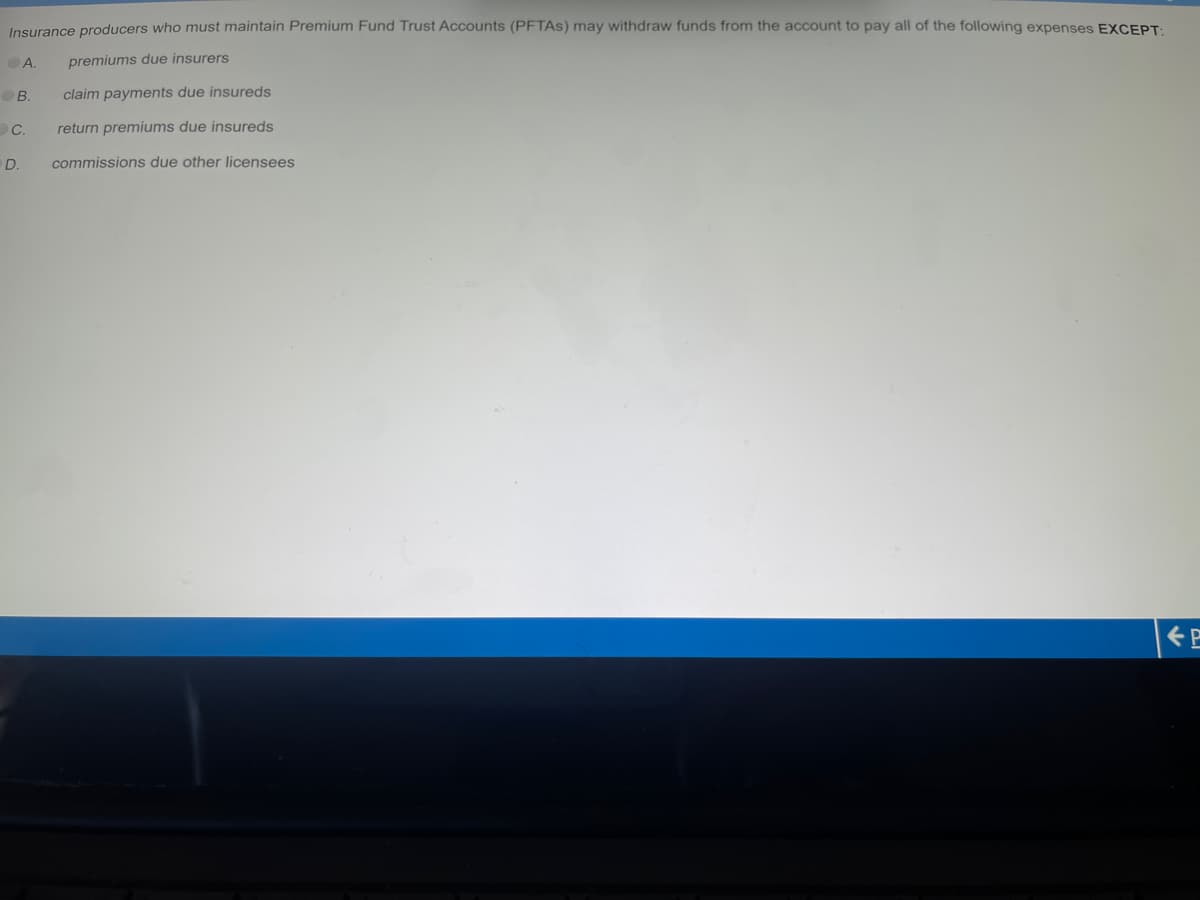 Insurance producers who must maintain Premium Fund Trust Accounts (PFTAS) may withdraw funds from the account to pay all of the following expenses EXCEPT:
premiums due insurers
A.
B.
C.
D.
claim payments due insureds
return premiums due insureds
commissions due other licensees
P