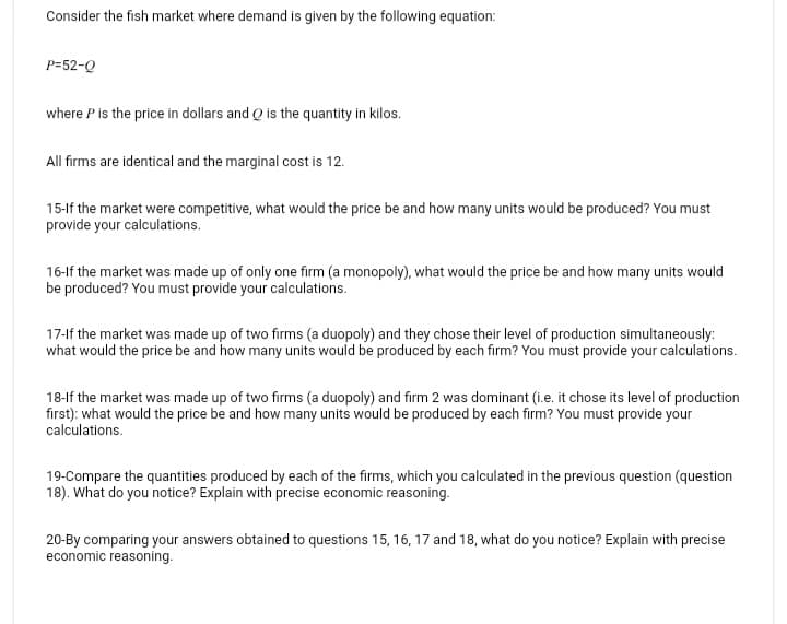 Consider the fish market where demand is given by the following equation:
P=52-Q
where P is the price in dollars and Q is the quantity in kilos.
All firms are identical and the marginal cost is 12.
15-If the market were competitive, what would the price be and how many units would be produced? You must
provide your calculations.
16-If the market was made up of only one firm (a monopoly), what would the price be and how many units would
be produced? You must provide your calculations.
17-If the market was made up of two firms (a duopoly) and they chose their level of production simultaneously:
what would the price be and how many units would be produced by each firm? You must provide your calculations.
18-If the market was made up of two firms (a duopoly) and firm 2 was dominant (i.e. it chose its level of production
first): what would the price be and how many units would be produced by each firm? You must provide your
calculations.
19-Compare the quantities produced by each of the firms, which you calculated in the previous question (question
18). What do you notice? Explain with precise economic reasoning.
20-By comparing your answers obtained to questions 15, 16, 17 and 18, what do you notice? Explain with precise
economic reasoning.