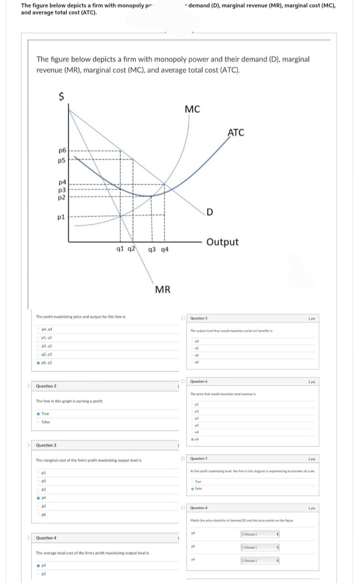 The figure below depicts a firm with monopoly pr
and average total cost (ATC).
The figure below depicts a firm with monopoly power and their demand (D), marginal
revenue (MR), marginal cost (MC), and average total cost (ATC).
p4, 04
pl. gl
p3.q1
q2.p2
o pó. ql
> Question 2
o True
False
Question 3
p1
p5
$
The profit maximizing price and output for this firm is
p2
o p4
p3
pó
рб
Question 4
p5
The firm in this graph is earning a profit.
p4
o p3
p2
p3
p2
p1
The marginal cost of the firm's profit maximizing output level is
q1 q2
q3 q4
The average total cost of the firm's profit maximizing output level is
MR
1
1
demand (D), marginal revenue (MR), marginal cost (MC),
1
MC
Question 5
43
41
42
44
The output level that would maximize social net benefits is
D Question 6
pl
p3
p2
p5
p4
The price that would maximize total revenue is
o p
D
Output
D Question 7
True
o Fale
ATC
Question 8
po
p5
At the profit maximizing level, the firm in this diagram is experiencing economies of scale.
Match the price elasticity of demand (E) and the price points on the figure
p4
Choose1
[Choose]
[Choose
1
1 pts
4
1pts
1 pts
1pts