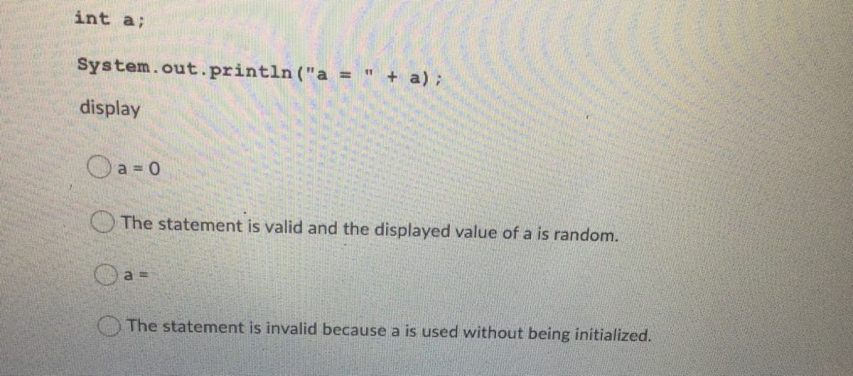 int a;
System.out. println ("a = " + a);
display
Oa-0
The statement is valid and the displayed value of a is random.
The statement is invalid because a is used without being initialized.
