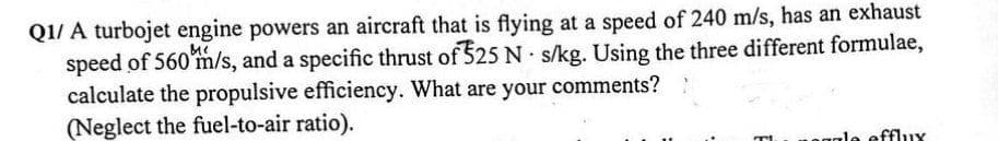 Q1/ A turbojet engine powers an aircraft that is flying at a speed of 240 m/s, has an exhaust
speed of 560 m/s, and a specific thrust of 325 N s/kg. Using the three different formulae,
.
calculate the propulsive efficiency. What are your comments?
(Neglect the fuel-to-air ratio).
T
gale efflux