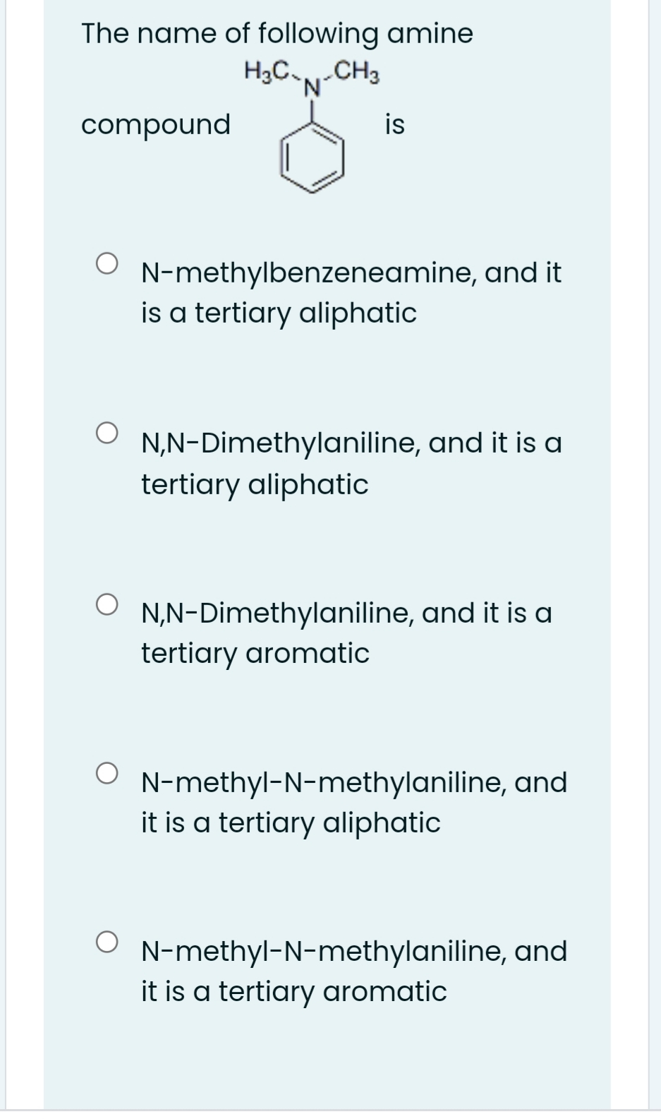 The name of following amine
H3C-CH3
compound
is
N-methylbenzeneamine, and it
is a tertiary aliphatic
N,N-Dimethylaniline, and it is a
tertiary aliphatic
N,N-Dimethylaniline, and it is a
tertiary aromatic
N-methyl-N-methylaniline, and
it is a tertiary aliphatic
N-methyl-N-methylaniline, and
it is a tertiary aromatic
