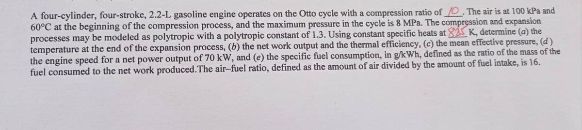 A four-cylinder, four-stroke, 2.2-L gasoline engine operates on the Otto cycle with a compression ratio of O. The air is at 100 kPa and
60°C at the beginning of the compression process, and the maximum pressure in the cycle is 8 MPa. The compression and expansion
K, determine (a) the
processes may be modeled as polytropic with a polytropic constant of 1.3. Using constant specific heats at
temperature at the end of the expansion process, (b) the net work output and the thermal efficiency, (c) the mean effective pressure, (d)
the engine speed for a net power output of 70 kW, and (e) the specific fuel consumption, in g/kWh, defined as the ratio of the mass of the
fuel consumed to the net work produced. The air-fuel ratio, defined as the amount of air divided by the amount of fuel intake, is 16.