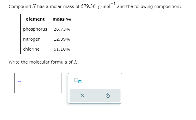 Compound X has a molar mass of 579.36 g-mol and the following composition:
element mass %
phosphorus 26.73%
nitrogen
chlorine
12.09%
0
61.18%
Write the molecular formula of X.
00
x
3